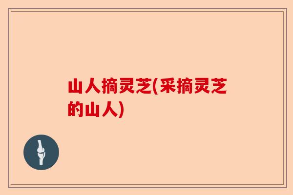 山人摘灵芝(采摘灵芝的山人)-第1张图片-卓越灵芝孢子粉 山人摘灵芝(采摘灵芝的山人)-第1张图片-卓越灵芝孢子粉