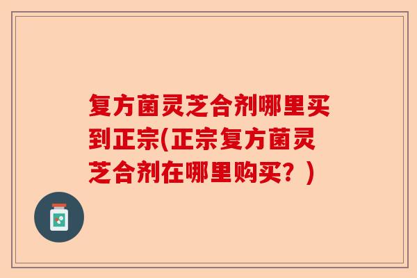 复方菌灵芝合剂哪里买到正宗(正宗复方菌灵芝合剂在哪里购买?)-第1张图片-卓越灵芝孢子粉 复方菌灵芝合剂哪里买到正宗(正宗复方菌灵芝合剂在哪里购买?)-第1张图片-卓越灵芝孢子粉
