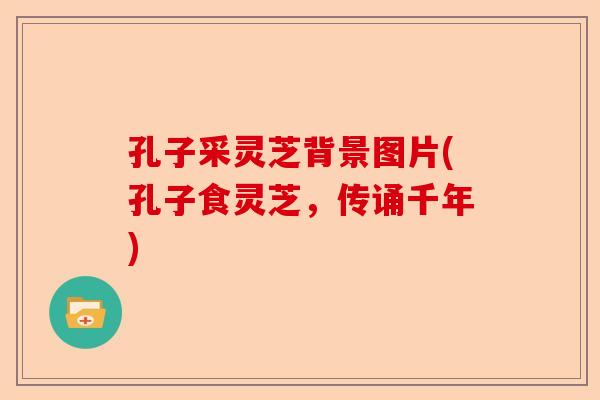 孔子采灵芝背景图片(孔子食灵芝,传诵千年)-第1张图片-卓越灵芝孢子粉 孔子采灵芝背景图片(孔子食灵芝,传诵千年)-第1张图片-卓越灵芝孢子粉