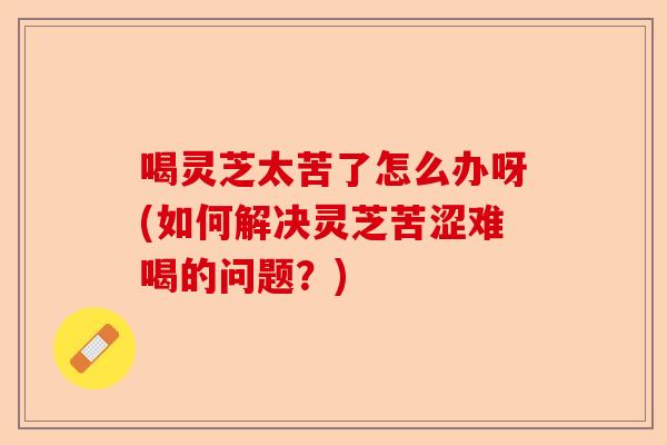 喝灵芝太苦了怎么办呀(如何解决灵芝苦涩难喝的问题?)-第1张图片-卓越灵芝孢子粉 喝灵芝太苦了怎么办呀(如何解决灵芝苦涩难喝的问题?)-第1张图片-卓越灵芝孢子粉