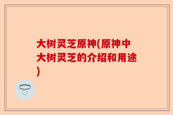 大树灵芝原神(原神中大树灵芝的介绍和用途)-第1张图片-卓越灵芝孢子粉 大树灵芝原神(原神中大树灵芝的介绍和用途)-第1张图片-卓越灵芝孢子粉