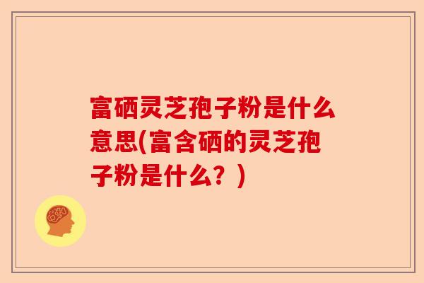 富硒灵芝孢子粉是什么意思(富含硒的灵芝孢子粉是什么?)-第1张图片-卓越灵芝孢子粉 富硒灵芝孢子粉是什么意思(富含硒的灵芝孢子粉是什么?)-第1张图片-卓越灵芝孢子粉