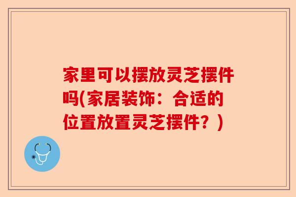 家里可以摆放灵芝摆件吗(家居装饰：合适的位置放置灵芝摆件？)-第1张图片-卓越灵芝孢子粉