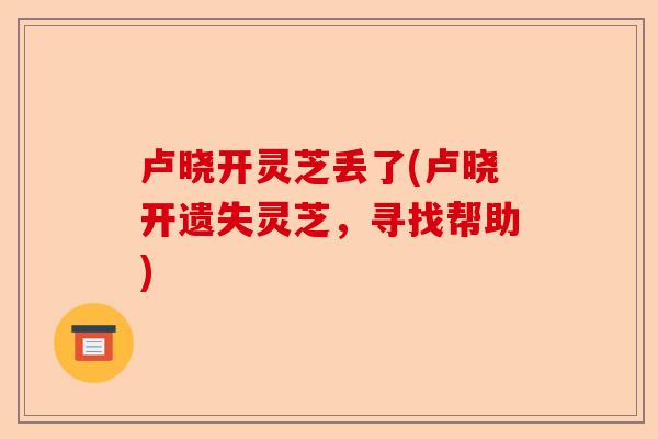 卢晓开灵芝丢了(卢晓开遗失灵芝,寻找帮助)-第1张图片-卓越灵芝孢子粉 卢晓开灵芝丢了(卢晓开遗失灵芝,寻找帮助)-第1张图片-卓越灵芝孢子粉