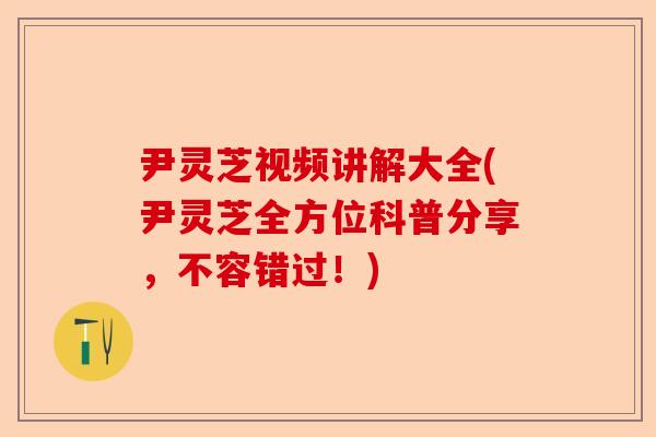 尹灵芝视频讲解大全(尹灵芝全方位科普分享，不容错过！)-第1张图片-卓越灵芝孢子粉