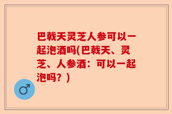 巴戟天灵芝人参可以一起泡酒吗(巴戟天、灵芝、人参酒:可以一起泡吗?)-第1张图片-卓越灵芝孢子粉 巴戟天灵芝人参可以一起泡酒吗(巴戟天、灵芝、人参酒:可以一起泡吗?)-第1张图片-卓越灵芝孢子粉