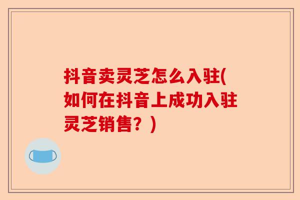抖音卖灵芝怎么入驻(如何在抖音上成功入驻灵芝销售?)-第1张图片-卓越灵芝孢子粉 抖音卖灵芝怎么入驻(如何在抖音上成功入驻灵芝销售?)-第1张图片-卓越灵芝孢子粉
