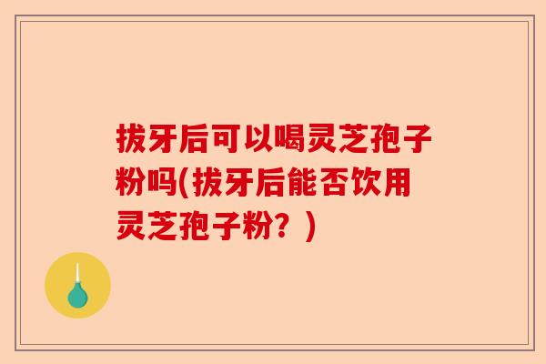 拔牙后可以喝灵芝孢子粉吗(拔牙后能否饮用灵芝孢子粉?)-第1张图片-卓越灵芝孢子粉 拔牙后可以喝灵芝孢子粉吗(拔牙后能否饮用灵芝孢子粉?)-第1张图片-卓越灵芝孢子粉