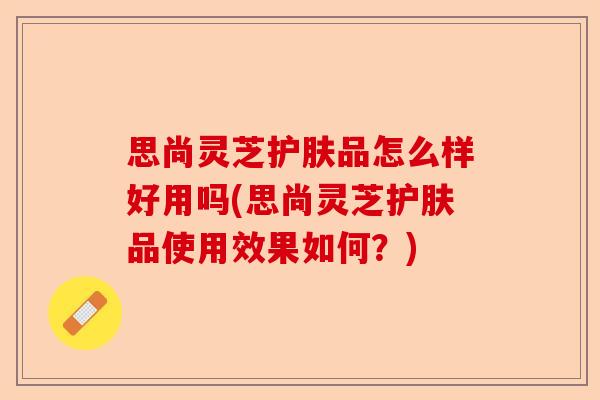 思尚灵芝护肤品怎么样好用吗(思尚灵芝护肤品使用效果如何?)-第1张图片-卓越灵芝孢子粉 思尚灵芝护肤品怎么样好用吗(思尚灵芝护肤品使用效果如何?)-第1张图片-卓越灵芝孢子粉
