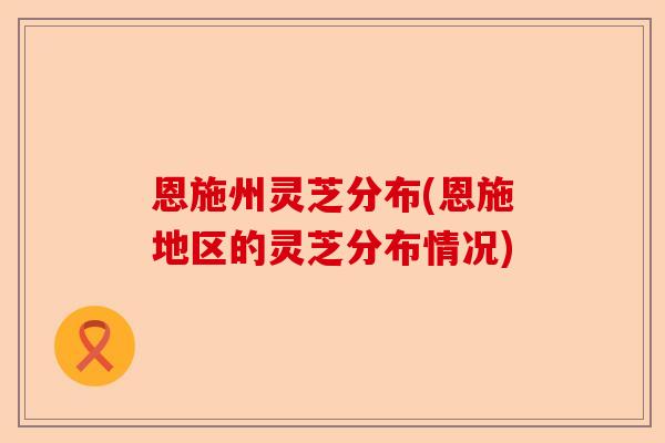 恩施州灵芝分布(恩施地区的灵芝分布情况)-第1张图片-卓越灵芝孢子粉 恩施州灵芝分布(恩施地区的灵芝分布情况)-第1张图片-卓越灵芝孢子粉