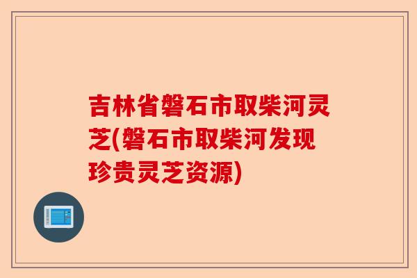 吉林省磐石市取柴河灵芝(磐石市取柴河发现珍贵灵芝资源)-第1张图片-卓越灵芝孢子粉 吉林省磐石市取柴河灵芝(磐石市取柴河发现珍贵灵芝资源)-第1张图片-卓越灵芝孢子粉