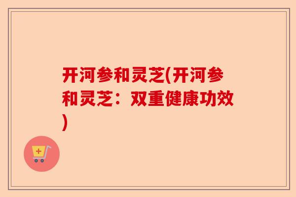 开河参和灵芝(开河参和灵芝：双重健康功效)-第1张图片-卓越灵芝孢子粉