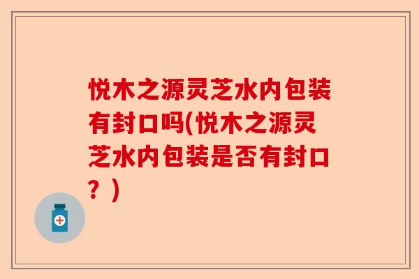 悦木之源灵芝水内包装有封口吗(悦木之源灵芝水内包装是否有封口?)-第1张图片-卓越灵芝孢子粉 悦木之源灵芝水内包装有封口吗(悦木之源灵芝水内包装是否有封口?)-第1张图片-卓越灵芝孢子粉