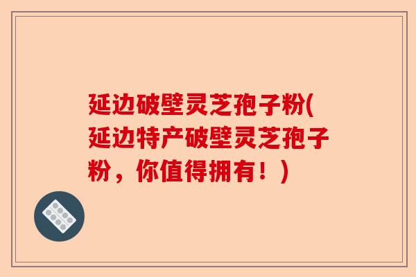 延边破壁灵芝孢子粉(延边特产破壁灵芝孢子粉,你值得拥有!)-第1张图片-卓越灵芝孢子粉 延边破壁灵芝孢子粉(延边特产破壁灵芝孢子粉,你值得拥有!)-第1张图片-卓越灵芝孢子粉