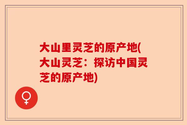 大山里灵芝的原产地(大山灵芝:探访中国灵芝的原产地)-第1张图片-卓越灵芝孢子粉 大山里灵芝的原产地(大山灵芝:探访中国灵芝的原产地)-第1张图片-卓越灵芝孢子粉