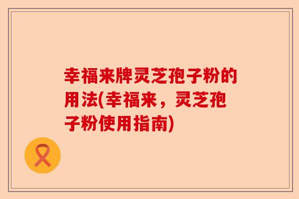 幸福来牌灵芝孢子粉的用法(幸福来,灵芝孢子粉使用指南)-第1张图片-卓越灵芝孢子粉 幸福来牌灵芝孢子粉的用法(幸福来,灵芝孢子粉使用指南)-第1张图片-卓越灵芝孢子粉