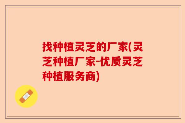 找种植灵芝的厂家(灵芝种植厂家-优质灵芝种植服务商)-第1张图片-卓越灵芝孢子粉 找种植灵芝的厂家(灵芝种植厂家-优质灵芝种植服务商)-第1张图片-卓越灵芝孢子粉