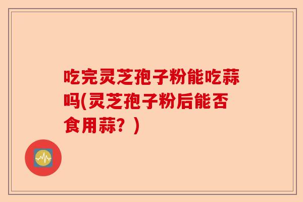 吃完灵芝孢子粉能吃蒜吗(灵芝孢子粉后能否食用蒜?)-第1张图片-卓越灵芝孢子粉 吃完灵芝孢子粉能吃蒜吗(灵芝孢子粉后能否食用蒜?)-第1张图片-卓越灵芝孢子粉