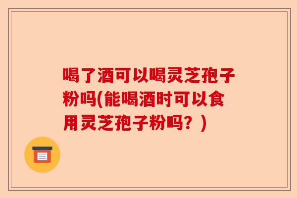 喝了酒可以喝灵芝孢子粉吗(能喝酒时可以食用灵芝孢子粉吗?)-第1张图片-卓越灵芝孢子粉 喝了酒可以喝灵芝孢子粉吗(能喝酒时可以食用灵芝孢子粉吗?)-第1张图片-卓越灵芝孢子粉