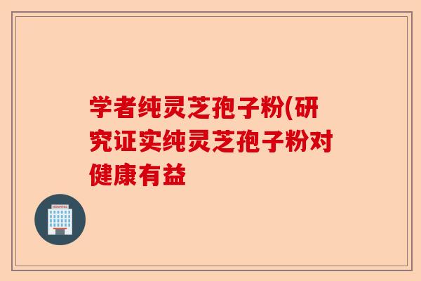 学者纯灵芝孢子粉(研究证实纯灵芝孢子粉对健康有益-第1张图片-卓越灵芝孢子粉