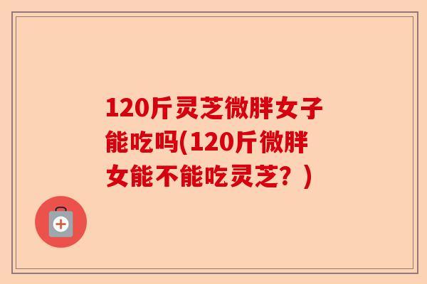 120斤灵芝微胖女子能吃吗(120斤微胖女能不能吃灵芝？)-第1张图片-卓越灵芝孢子粉