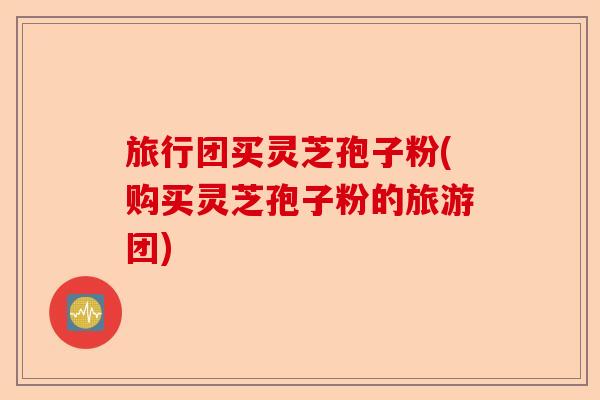 旅行团买灵芝孢子粉(购买灵芝孢子粉的旅游团)-第1张图片-卓越灵芝孢子粉 旅行团买灵芝孢子粉(购买灵芝孢子粉的旅游团)-第1张图片-卓越灵芝孢子粉