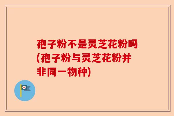 孢子粉不是灵芝花粉吗(孢子粉与灵芝花粉并非同一物种)-第1张图片-卓越灵芝孢子粉 孢子粉不是灵芝花粉吗(孢子粉与灵芝花粉并非同一物种)-第1张图片-卓越灵芝孢子粉