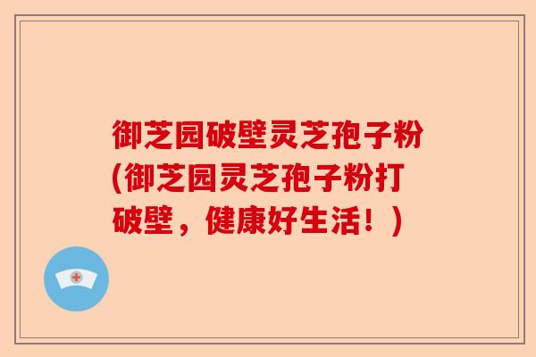 御芝园破壁灵芝孢子粉(御芝园灵芝孢子粉打破壁,健康好生活!)-第1张图片-卓越灵芝孢子粉 御芝园破壁灵芝孢子粉(御芝园灵芝孢子粉打破壁,健康好生活!)-第1张图片-卓越灵芝孢子粉