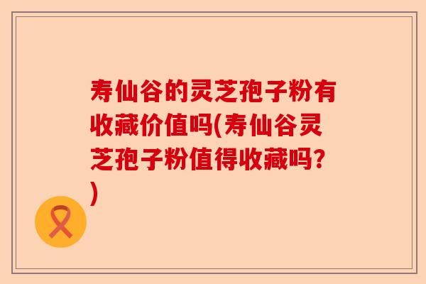 寿仙谷的灵芝孢子粉有收藏价值吗(寿仙谷灵芝孢子粉值得收藏吗?)-第1张图片-卓越灵芝孢子粉 寿仙谷的灵芝孢子粉有收藏价值吗(寿仙谷灵芝孢子粉值得收藏吗?)-第1张图片-卓越灵芝孢子粉