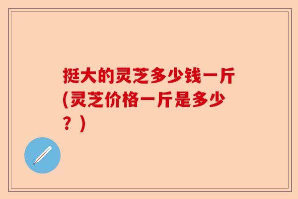 挺大的灵芝多少钱一斤(灵芝价格一斤是多少?)-第1张图片-卓越灵芝孢子粉 挺大的灵芝多少钱一斤(灵芝价格一斤是多少?)-第1张图片-卓越灵芝孢子粉