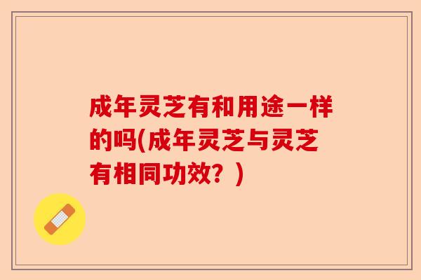 成年灵芝有和用途一样的吗(成年灵芝与灵芝有相同功效？)-第1张图片-卓越灵芝孢子粉