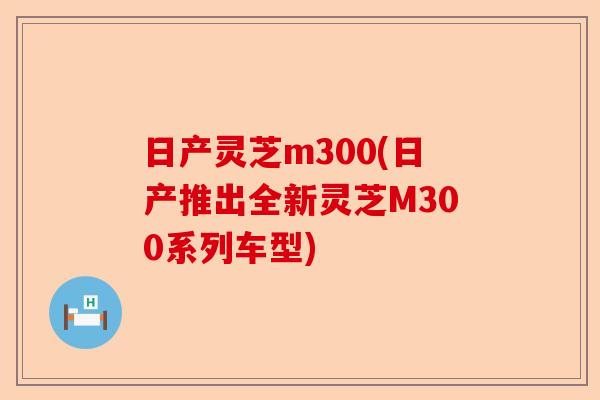 日产灵芝m300(日产推出全新灵芝M300系列车型)-第1张图片-卓越灵芝孢子粉 日产灵芝m300(日产推出全新灵芝M300系列车型)-第1张图片-卓越灵芝孢子粉