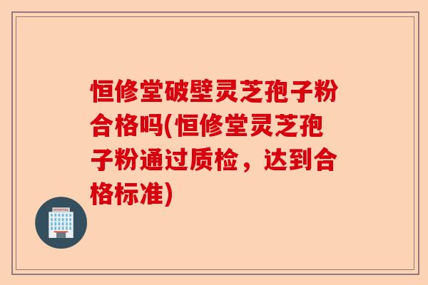 恒修堂破壁灵芝孢子粉合格吗(恒修堂灵芝孢子粉通过质检,达到合格标准)-第1张图片-卓越灵芝孢子粉 恒修堂破壁灵芝孢子粉合格吗(恒修堂灵芝孢子粉通过质检,达到合格标准)-第1张图片-卓越灵芝孢子粉