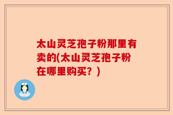 太山灵芝孢子粉那里有卖的(太山灵芝孢子粉在哪里购买？)-第1张图片-卓越灵芝孢子粉
