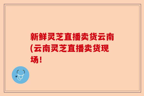 新鲜灵芝直播卖货云南(云南灵芝直播卖货现场!-第1张图片-卓越灵芝孢子粉 新鲜灵芝直播卖货云南(云南灵芝直播卖货现场!-第1张图片-卓越灵芝孢子粉