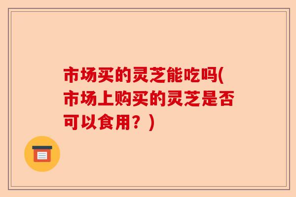 市场买的灵芝能吃吗(市场上购买的灵芝是否可以食用?)-第1张图片-卓越灵芝孢子粉 市场买的灵芝能吃吗(市场上购买的灵芝是否可以食用?)-第1张图片-卓越灵芝孢子粉