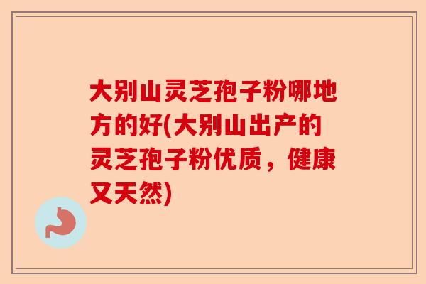 大别山灵芝孢子粉哪地方的好(大别山出产的灵芝孢子粉优质,健康又天然)-第1张图片-卓越灵芝孢子粉 大别山灵芝孢子粉哪地方的好(大别山出产的灵芝孢子粉优质,健康又天然)-第1张图片-卓越灵芝孢子粉