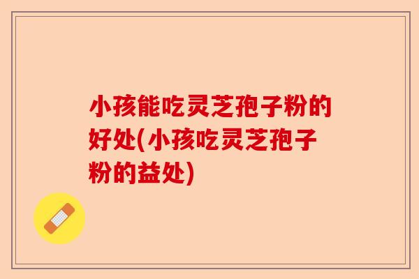 小孩能吃灵芝孢子粉的好处(小孩吃灵芝孢子粉的益处)-第1张图片-卓越灵芝孢子粉 小孩能吃灵芝孢子粉的好处(小孩吃灵芝孢子粉的益处)-第1张图片-卓越灵芝孢子粉