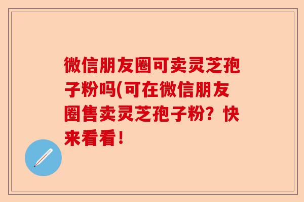 微信朋友圈可卖灵芝孢子粉吗(可在微信朋友圈售卖灵芝孢子粉?快来看看!-第1张图片-卓越灵芝孢子粉 微信朋友圈可卖灵芝孢子粉吗(可在微信朋友圈售卖灵芝孢子粉?快来看看!-第1张图片-卓越灵芝孢子粉