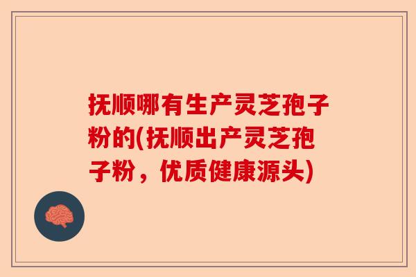 抚顺哪有生产灵芝孢子粉的(抚顺出产灵芝孢子粉，优质健康源头)-第1张图片-卓越灵芝孢子粉