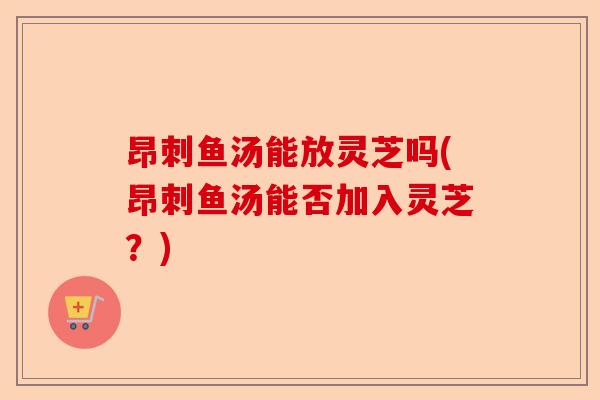 昂刺鱼汤能放灵芝吗(昂刺鱼汤能否加入灵芝？)-第1张图片-卓越灵芝孢子粉