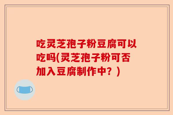 吃灵芝孢子粉豆腐可以吃吗(灵芝孢子粉可否加入豆腐制作中?)-第1张图片-卓越灵芝孢子粉 吃灵芝孢子粉豆腐可以吃吗(灵芝孢子粉可否加入豆腐制作中?)-第1张图片-卓越灵芝孢子粉
