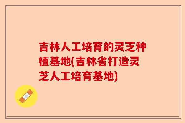 吉林人工培育的灵芝种植基地(吉林省打造灵芝人工培育基地)-第1张图片-卓越灵芝孢子粉 吉林人工培育的灵芝种植基地(吉林省打造灵芝人工培育基地)-第1张图片-卓越灵芝孢子粉