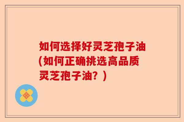 如何选择好灵芝孢子油(如何正确挑选高品质灵芝孢子油?)-第1张图片-卓越灵芝孢子粉 如何选择好灵芝孢子油(如何正确挑选高品质灵芝孢子油?)-第1张图片-卓越灵芝孢子粉