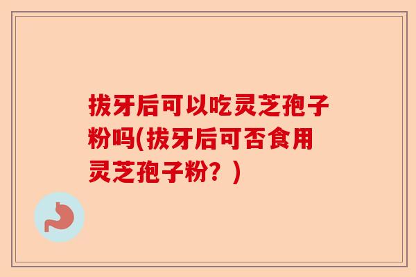 拔牙后可以吃灵芝孢子粉吗(拔牙后可否食用灵芝孢子粉?)-第1张图片-卓越灵芝孢子粉 拔牙后可以吃灵芝孢子粉吗(拔牙后可否食用灵芝孢子粉?)-第1张图片-卓越灵芝孢子粉