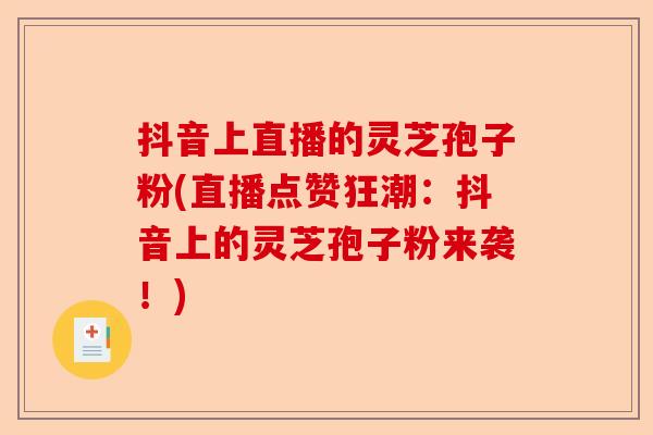 抖音上直播的灵芝孢子粉(直播点赞狂潮:抖音上的灵芝孢子粉来袭!)-第1张图片-卓越灵芝孢子粉 抖音上直播的灵芝孢子粉(直播点赞狂潮:抖音上的灵芝孢子粉来袭!)-第1张图片-卓越灵芝孢子粉