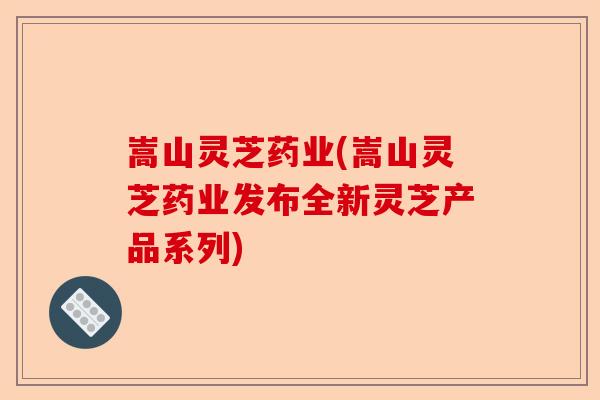 嵩山灵芝药业(嵩山灵芝药业发布全新灵芝产品系列)-第1张图片-卓越灵芝孢子粉 嵩山灵芝药业(嵩山灵芝药业发布全新灵芝产品系列)-第1张图片-卓越灵芝孢子粉