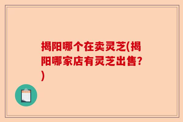 揭阳哪个在卖灵芝(揭阳哪家店有灵芝出售？)-第1张图片-卓越灵芝孢子粉