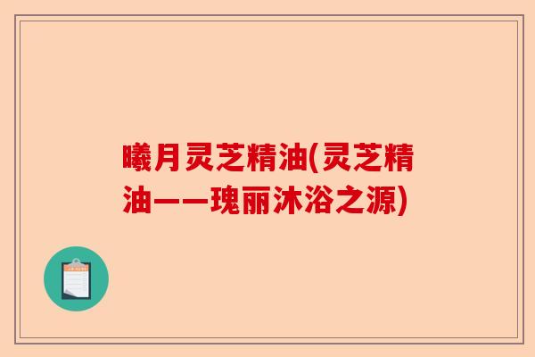 曦月灵芝精油(灵芝精油——瑰丽沐浴之源)-第1张图片-卓越灵芝孢子粉 曦月灵芝精油(灵芝精油——瑰丽沐浴之源)-第1张图片-卓越灵芝孢子粉