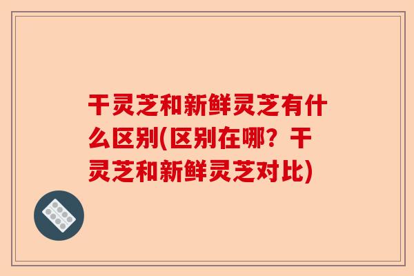 干灵芝和新鲜灵芝有什么区别(区别在哪?干灵芝和新鲜灵芝对比)-第1张图片-卓越灵芝孢子粉 干灵芝和新鲜灵芝有什么区别(区别在哪?干灵芝和新鲜灵芝对比)-第1张图片-卓越灵芝孢子粉